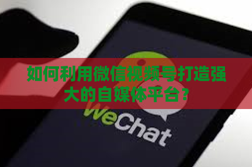 如何利用微信视频号打造强大的自媒体平台？